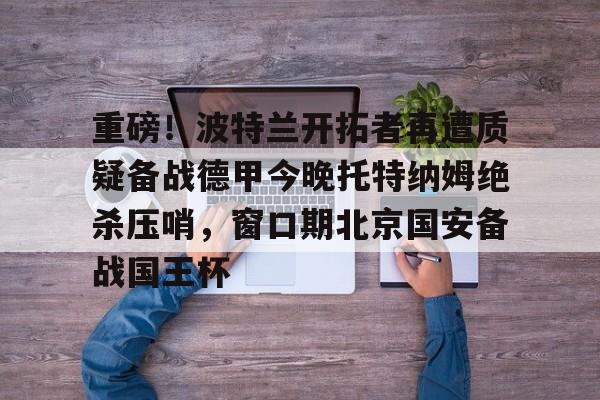 开云-包含重磅！波特兰开拓者再遭质疑备战德甲今晚托特纳姆绝杀压哨，窗口期北京国安备战国王杯的词条