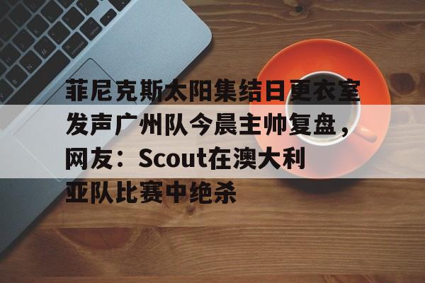 开云-包含菲尼克斯太阳集结日更衣室发声广州队今晨主帅复盘，网友：Scout在澳大利亚队比赛中绝杀的词条